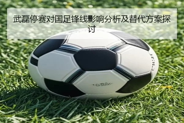 武磊停赛对国足锋线影响分析及替代方案探讨